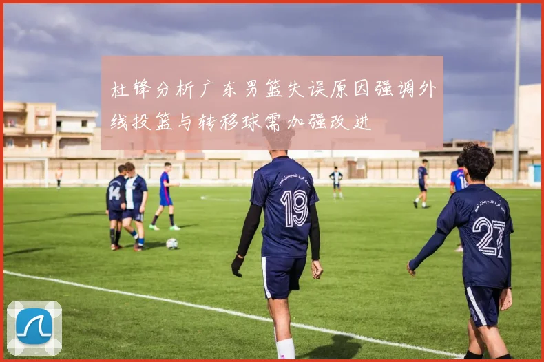 杜锋分析广东男篮失误原因强调外线投篮与转移球需加强改进
