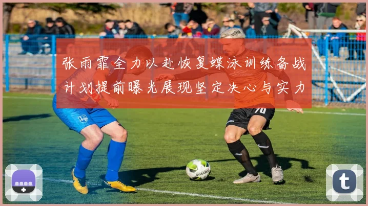 张雨霏全力以赴恢复蝶泳训练备战计划提前曝光展现坚定决心与实力