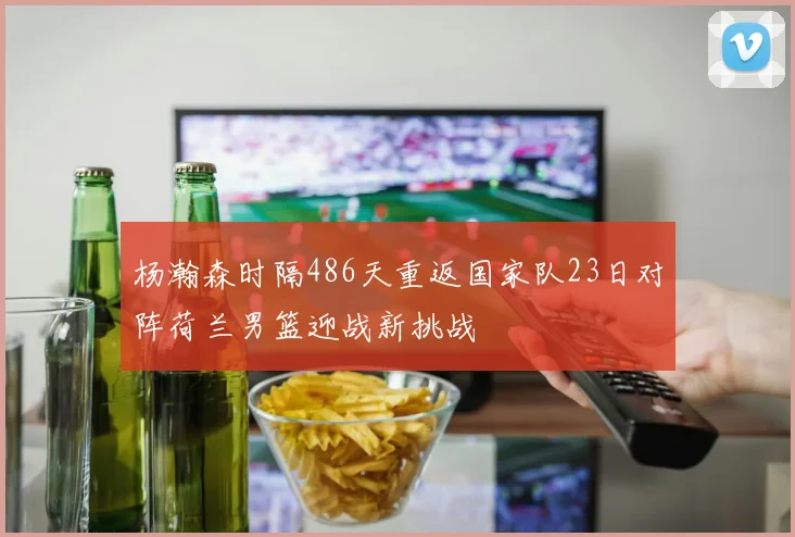 杨瀚森时隔486天重返国家队23日对阵荷兰男篮迎战新挑战