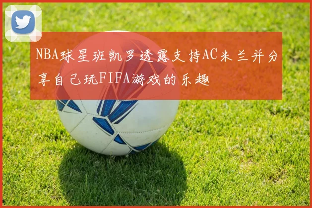 NBA球星班凯罗透露支持AC米兰并分享自己玩FIFA游戏的乐趣