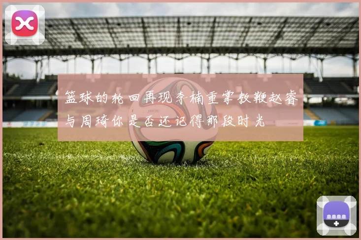 篮球的轮回再现李楠重掌教鞭赵睿与周琦你是否还记得那段时光