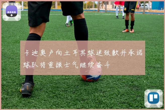 卡迪奥卢向土耳其球迷致歉并承诺球队将重振士气继续奋斗