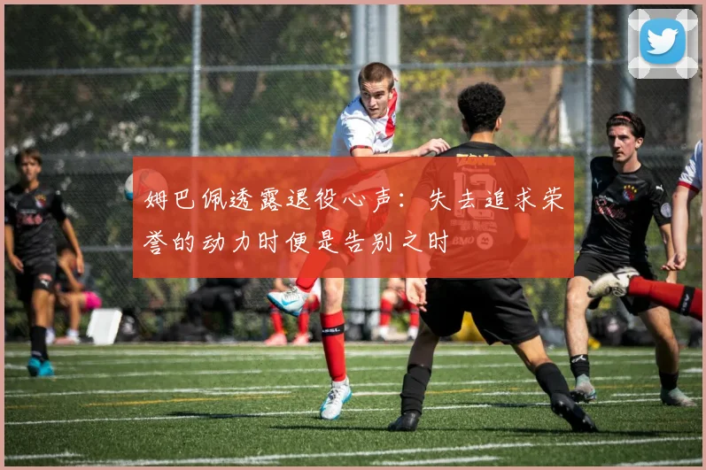 姆巴佩透露退役心声：失去追求荣誉的动力时便是告别之时