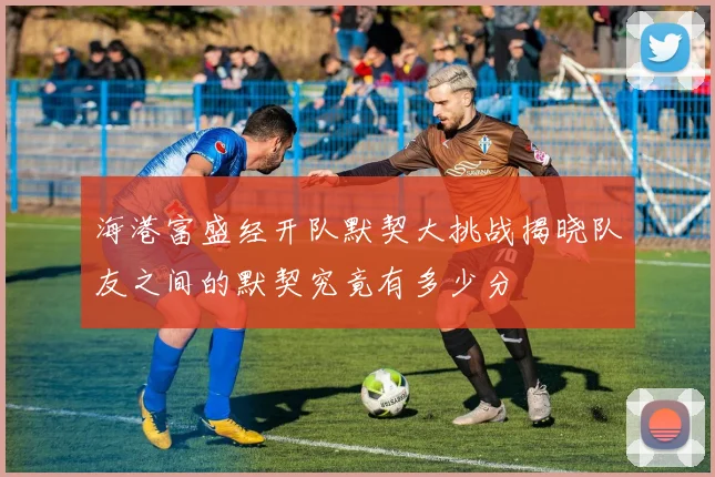 海港富盛经开队默契大挑战揭晓队友之间的默契究竟有多少分