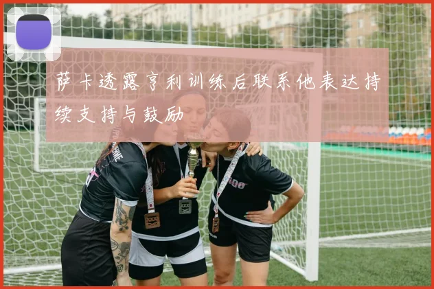 萨卡透露亨利训练后联系他表达持续支持与鼓励