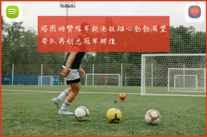 塔图姆赞绿军新老板雄心勃勃渴望带队再创总冠军辉煌