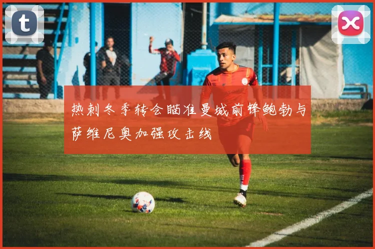 热刺冬季转会瞄准曼城前锋鲍勃与萨维尼奥加强攻击线