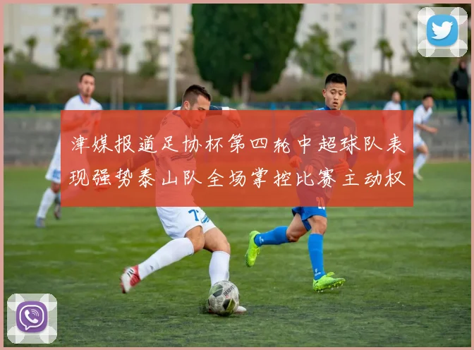 津媒报道足协杯第四轮中超球队表现强势泰山队全场掌控比赛主动权