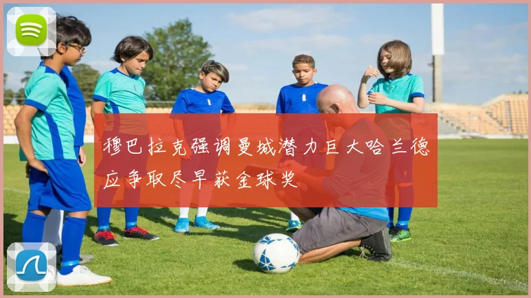 穆巴拉克强调曼城潜力巨大哈兰德应争取尽早获金球奖