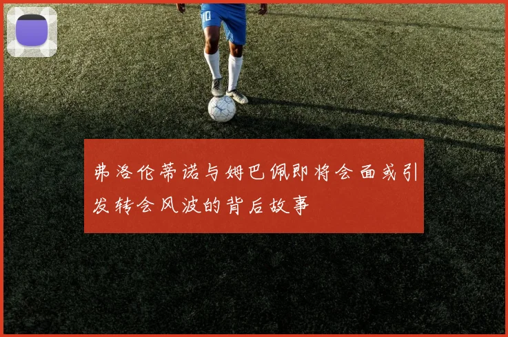 弗洛伦蒂诺与姆巴佩即将会面或引发转会风波的背后故事