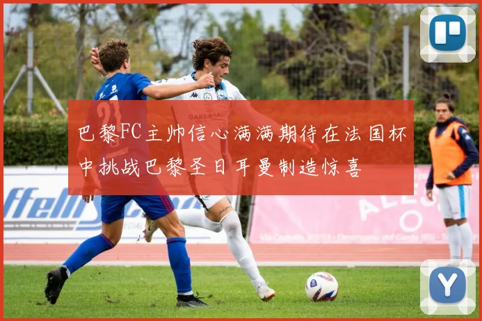 巴黎FC主帅信心满满期待在法国杯中挑战巴黎圣日耳曼制造惊喜