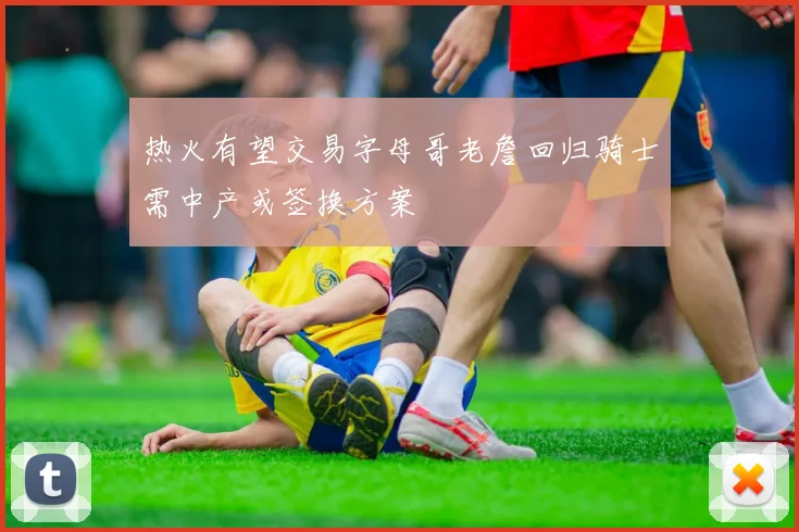 热火有望交易字母哥老詹回归骑士需中产或签换方案