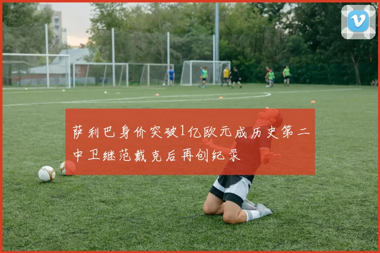 萨利巴身价突破1亿欧元成历史第二中卫继范戴克后再创纪录