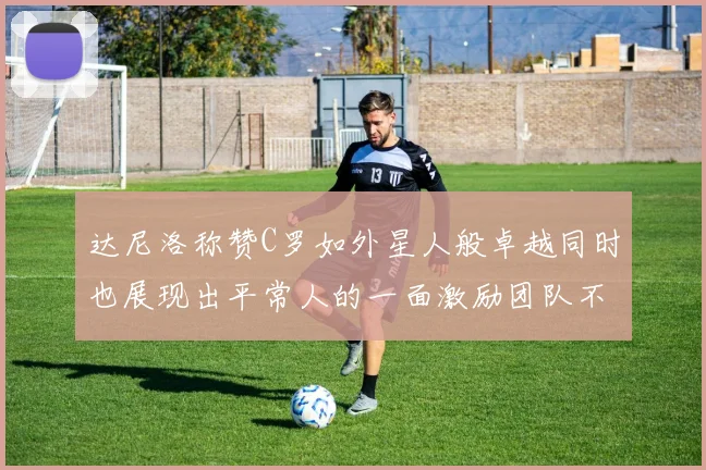 达尼洛称赞C罗如外星人般卓越同时也展现出平常人的一面激励团队不断进步