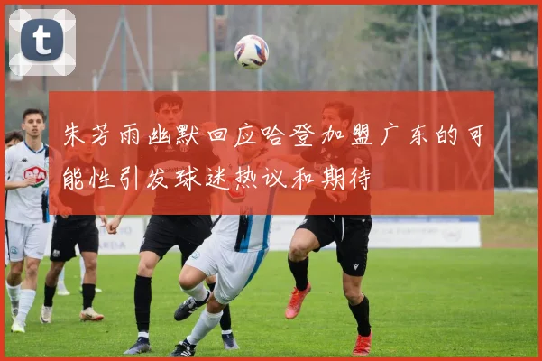 朱芳雨幽默回应哈登加盟广东的可能性引发球迷热议和期待
