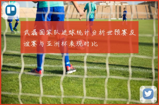 武磊国家队进球统计分析世预赛友谊赛与亚洲杯表现对比