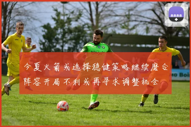今夏火箭或选择稳健策略继续磨合阵容开局不利或再寻求调整机会