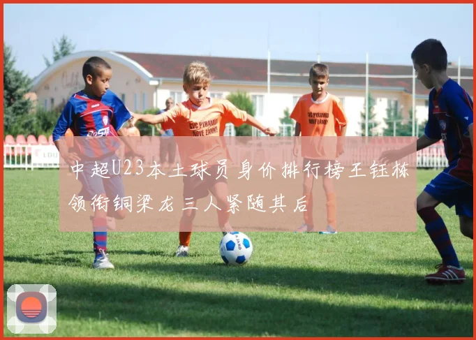 中超U23本土球员身价排行榜王钰栋领衔铜梁龙三人紧随其后