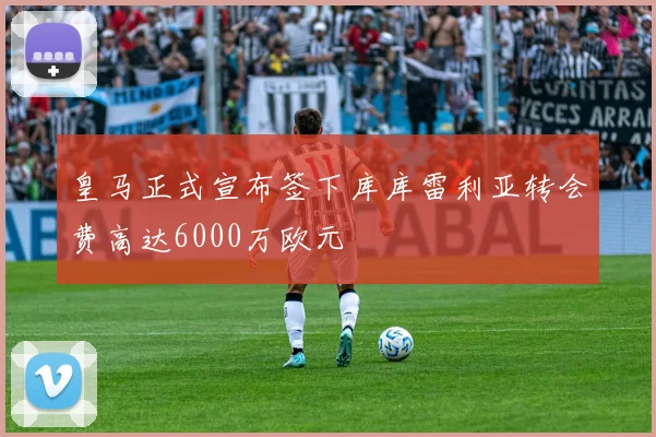皇马正式宣布签下库库雷利亚转会费高达6000万欧元