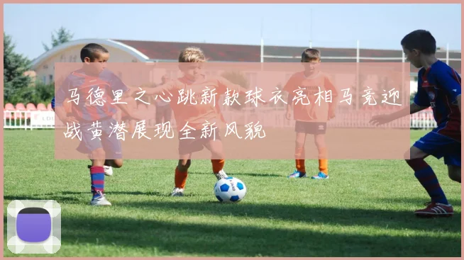 马德里之心跳新款球衣亮相马竞迎战黄潜展现全新风貌