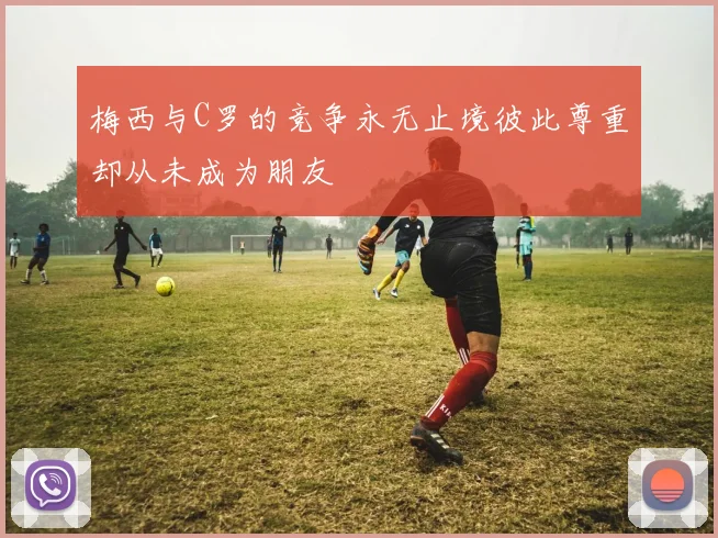 梅西与C罗的竞争永无止境彼此尊重却从未成为朋友