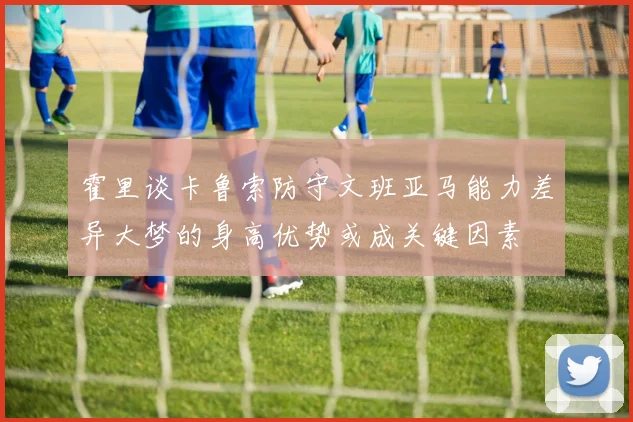 霍里谈卡鲁索防守文班亚马能力差异大梦的身高优势或成关键因素