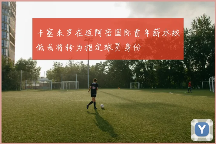 卡塞米罗在迈阿密国际首年薪水较低或将转为指定球员身份