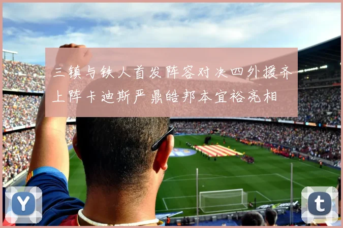 三镇与铁人首发阵容对决四外援齐上阵卡迪斯严鼎皓邦本宜裕亮相