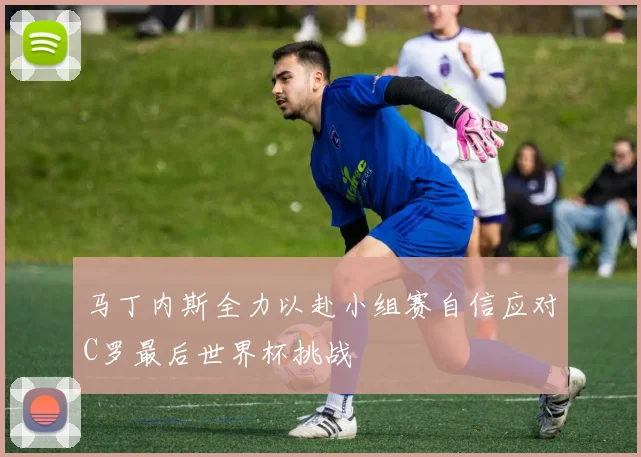 马丁内斯全力以赴小组赛自信应对C罗最后世界杯挑战