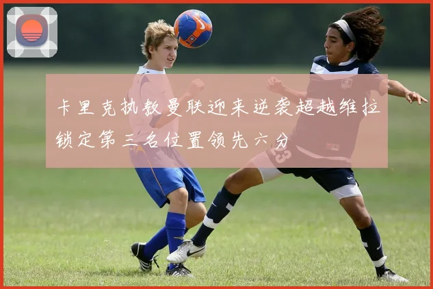 卡里克执教曼联迎来逆袭超越维拉锁定第三名位置领先六分