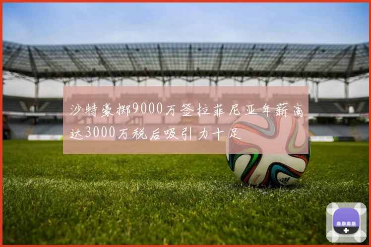 沙特豪掷9000万签拉菲尼亚年薪高达3000万税后吸引力十足