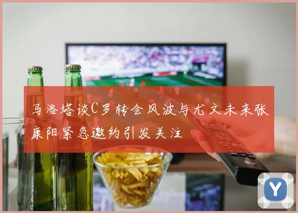 马洛塔谈C罗转会风波与尤文未来张康阳紧急邀约引发关注