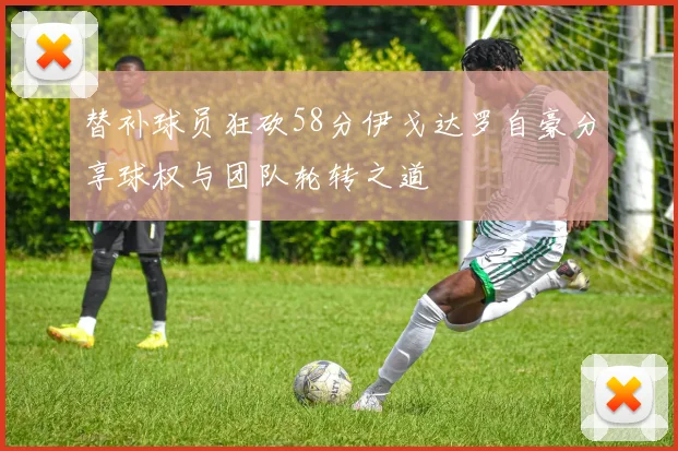 替补球员狂砍58分伊戈达罗自豪分享球权与团队轮转之道