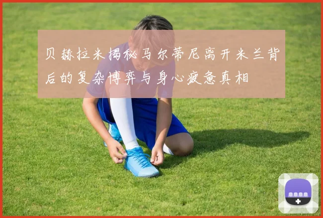 贝赫拉米揭秘马尔蒂尼离开米兰背后的复杂博弈与身心疲惫真相
