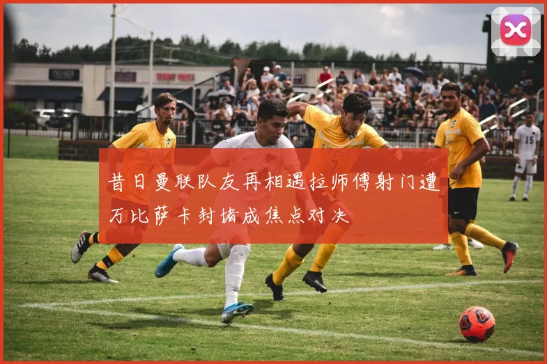 昔日曼联队友再相遇拉师傅射门遭万比萨卡封堵成焦点对决